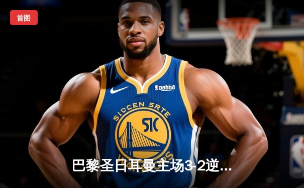 巴黎圣日耳曼主场3-2逆转巴萨，姆巴佩独中两元闪耀王子公园