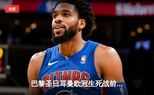 巴黎圣日耳曼欧冠生死战前瞻：梅西内马尔伤情成关键 多平台同步直播巅峰对决