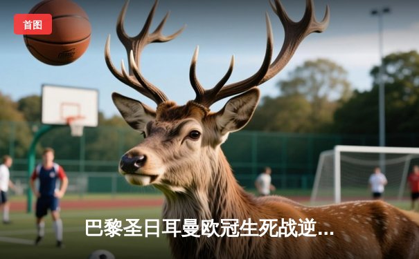 巴黎圣日耳曼欧冠生死战逆转晋级，梅西姆巴佩联手导演奇迹之夜