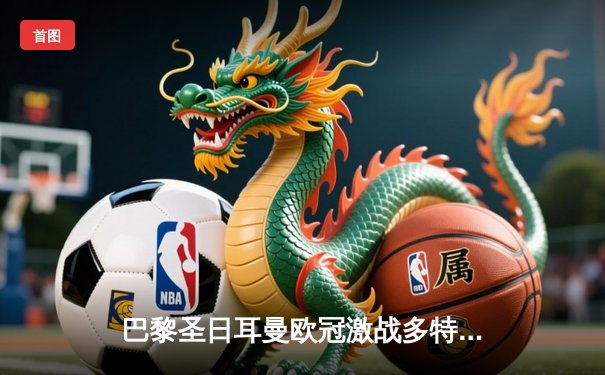 巴黎圣日耳曼欧冠激战多特蒙德，姆巴佩哑火锋线乏力成隐忧