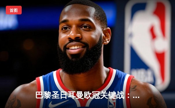 巴黎圣日耳曼欧冠关键战：姆巴佩梅开二度助球队逆转，多平台同步直播引关注