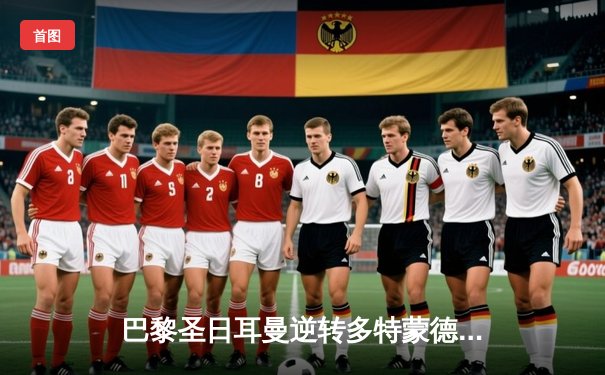 巴黎圣日耳曼逆转多特蒙德，姆巴佩双响锁定欧冠八强席位