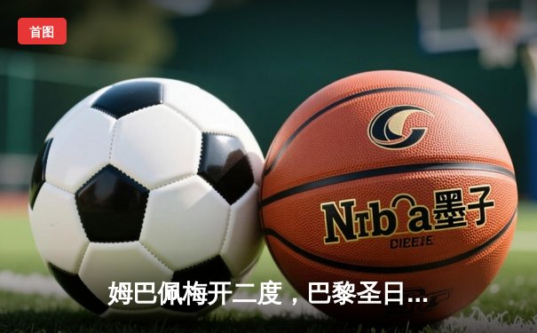 姆巴佩梅开二度，巴黎圣日耳曼欧冠逆转取胜，球迷热议直播平台选择