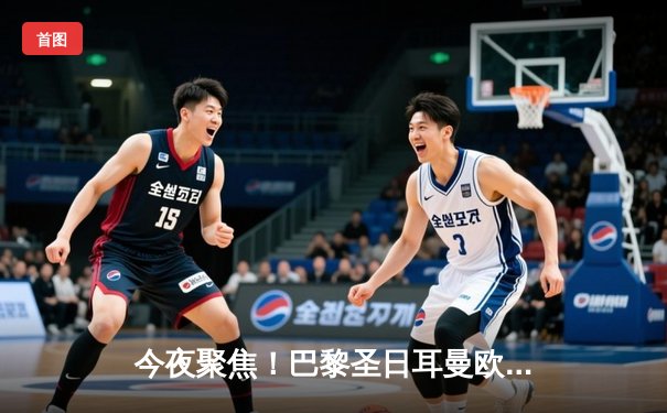 今夜聚焦！巴黎圣日耳曼欧冠生死战，全方位观赛平台指南与战术前瞻