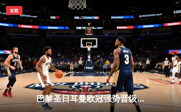 巴黎圣日耳曼欧冠强势晋级，姆巴佩双响引爆全场