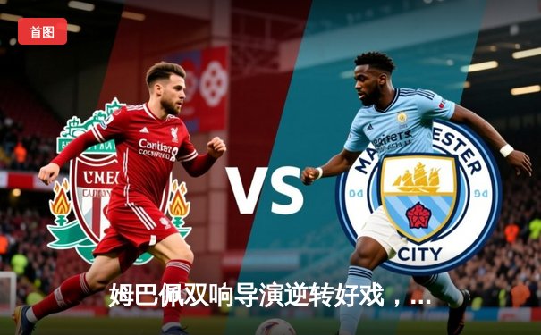 姆巴佩双响导演逆转好戏，巴黎圣日耳曼主场擒敌抢占先机