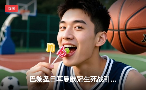 巴黎圣日耳曼欧冠生死战引全网关注，多平台同步直播见证姆巴佩告别之战