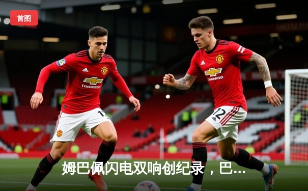 姆巴佩闪电双响创纪录，巴黎圣日耳曼欧冠首战4-1逆转纽卡