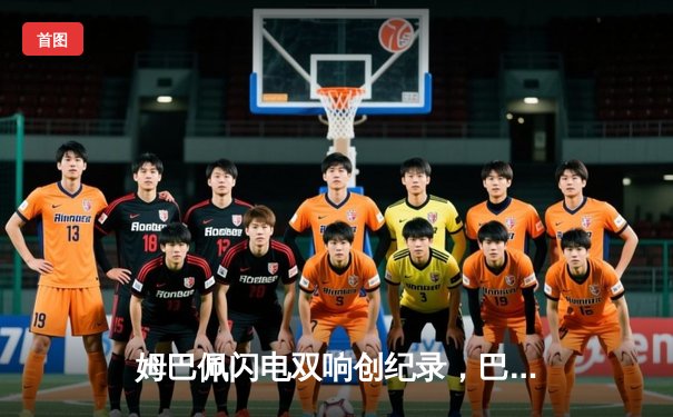 姆巴佩闪电双响创纪录，巴黎圣日耳曼欧冠首战4-1逆转纽卡