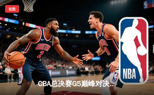 CBA总决赛G5巅峰对决：辽宁本钢加时险胜广东宏远完成三连冠伟业