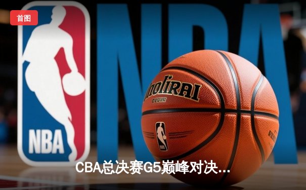 CBA总决赛G5巅峰对决：辽宁本钢加时险胜广东宏远完成三连冠伟业